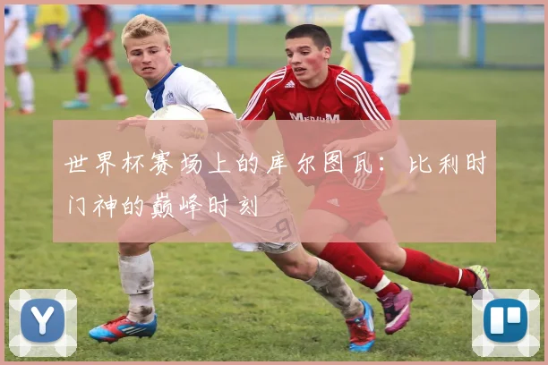 世界杯赛场上的库尔图瓦：比利时门神的巅峰时刻