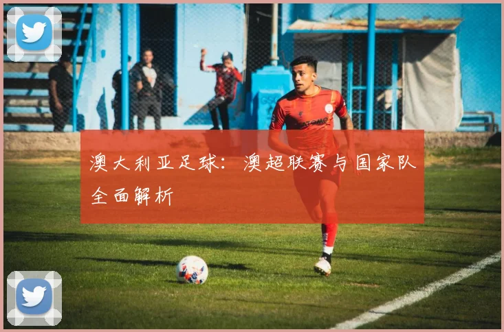 澳大利亚足球：澳超联赛与国家队全面解析
