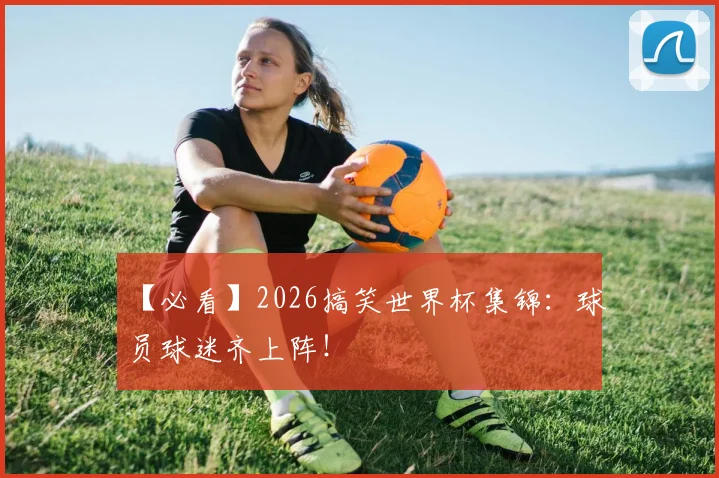 【必看】2026搞笑世界杯集锦:球员球迷齐上阵!