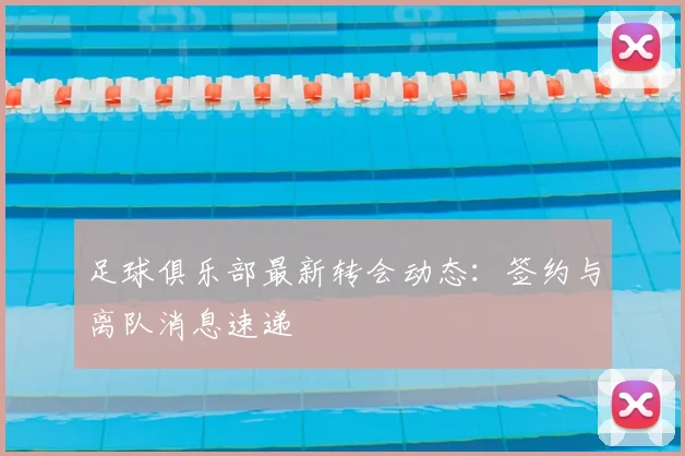 足球俱乐部最新转会动态:签约与离队消息速递