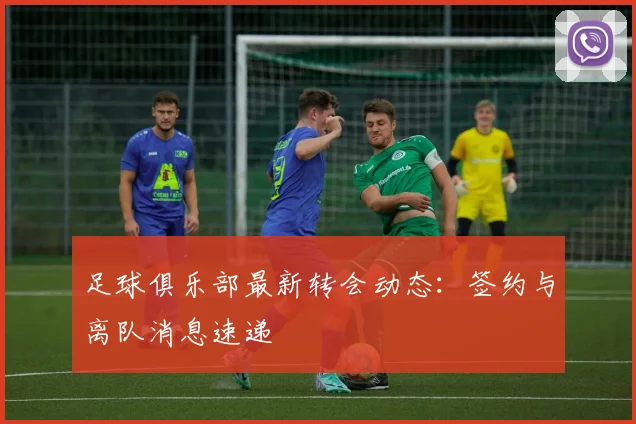 足球俱乐部最新转会动态：签约与离队消息速递