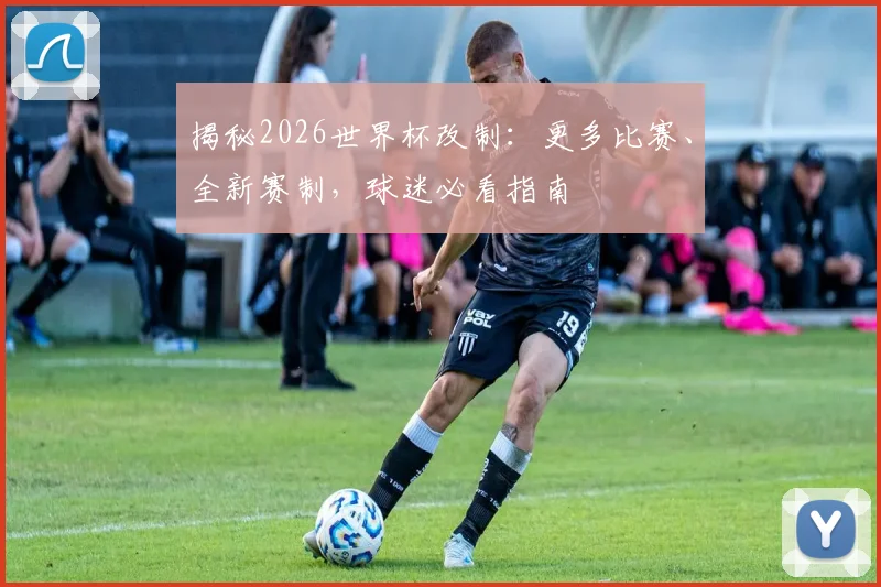 揭秘2026世界杯改制:更多比赛、全新赛制,球迷必看指南